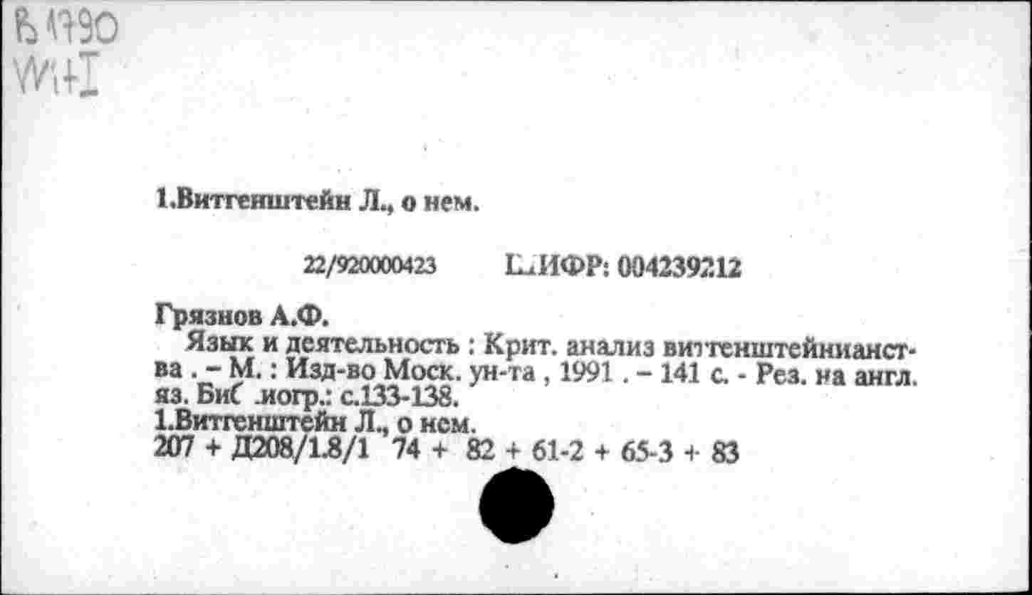 ﻿ЬП90
1.Витгенштейн Л., о нем.
22/920000423 Е^ИФР: 004239212
Грязнов А.Ф.
Язык и деятельность : Крит, анализ витгенштейнианст-ва . - М.: Изд-во Моск, ун-та, 1991. - 141 с. - Рез. на англ, яз. БиС иогр.: с.133-138.
^Витгенштейн Л., о нем.
207 + Д208/1.8/1 74 + 82 + 61-2 + 65-3 + 83